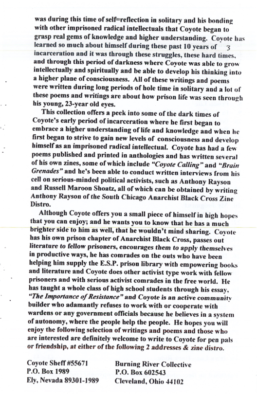 was during this time of self=reflection in solitary and his bonding with other imprisoned radical intellectuals that Coyote began to grasp real gems of knowledge and higher understanding. Coyote has learned so much about himself during these past 10 years of 3 incarceration and it was through these struggles, these hard times. and through this period of darkness where Coyote was able to grow intellectually and spiritually and be able to develop his thinking into & higher plane of consciousness. Al of these writings and poems were written during long periods of hole time in solitary and a lot of these poems and writings are about how prison life was seen through his young, 23-year old eyes.  This collection offers a peek into some of the dark times of Coyote’s early period of incarceration where he first began to embrace a higher understanding of life and knowledge and when he first began to strive to gain new levels of consciousness and develop himself as an imprisoned radical intellectual. Coyote has had a few poems published and printed in anthologies and has written several of his own zines, some of which include “Coyore Calling” and “Brain Grenades” and he’s been able to conduct written interviews from his cell on serious-minded political activists, such as Anthony Rayson and Russell Maroon Shoatz, all of which can be obtained by writi Anthony Rayson of the South Chicago Anarchist Black Cross Zine Distro.  Although Coyote offers you a small piece of himself in high hopes that you can enjoy; and he wants you to know that he has a much brighter side to him as well, that he wouldn’t mind sharing. Coyote has his own prison chapter of Anarchist Black Cross, passes out literature to fellow prisoners, encourages them to apply themselves in productive ways, he has comrades on the outs who have been helping him supply the E.S.P. prison library with empowering books and literature and Coyote does other activist type work with fellow prisoners and with serious activist comrades in the free world, He has taught a whole class of high school students through his essay, “The Importance of Resistance” and Coyote is an active community builder who adamantly refuses to work with or cooperate with wardens or any government officials because he believes in a system of autonomy, where the people help the people. He hopes you will enjoy the following selection of writings and poems and those who are interested are definitely welcome to write to Coyote for pen pals or friendship, at either of the following 2 addresses & zine distro.  Coyote Sheff #55671 Burning River Collective P.0. Box 1989 P.0. Box 602543 Ely, Nevada 89301-1989  Cleveland, Ohio 44102 
